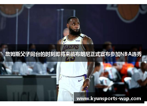 詹姆斯父子同台的时刻即将来临布朗尼正式宣布参加NBA选秀